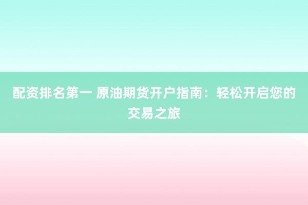 配资排名第一 原油期货开户指南：轻松开启您的交易之旅