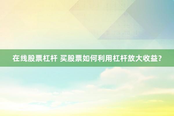 在线股票杠杆 买股票如何利用杠杆放大收益？