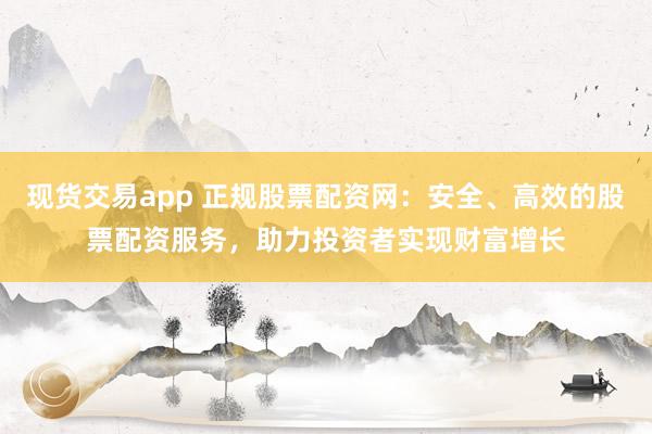 现货交易app 正规股票配资网：安全、高效的股票配资服务，助力投资者实现财富增长