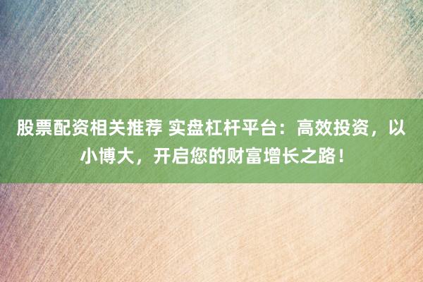 股票配资相关推荐 实盘杠杆平台：高效投资，以小博大，开启您的财富增长之路！