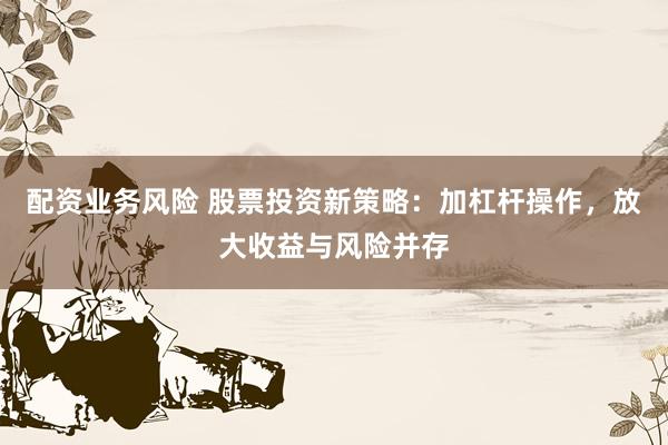 配资业务风险 股票投资新策略：加杠杆操作，放大收益与风险并存