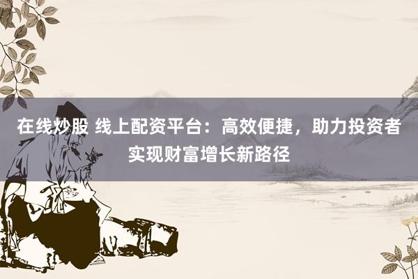 在线炒股 线上配资平台：高效便捷，助力投资者实现财富增长新路径