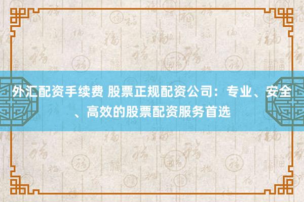 外汇配资手续费 股票正规配资公司：专业、安全、高效的股票配资服务首选