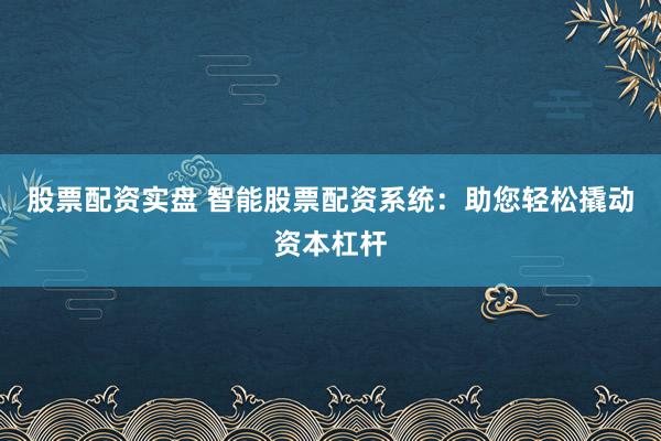 股票配资实盘 智能股票配资系统：助您轻松撬动资本杠杆