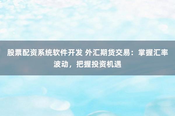 股票配资系统软件开发 外汇期货交易：掌握汇率波动，把握投资机遇