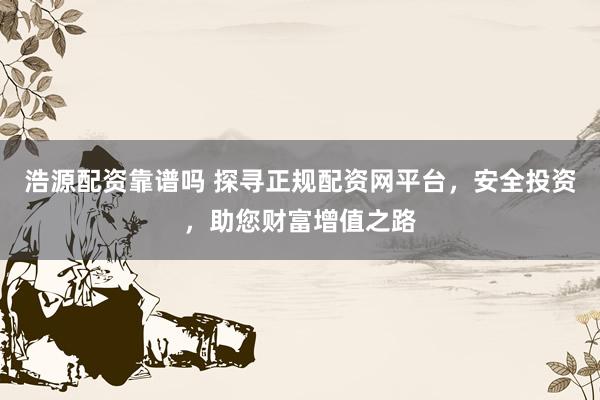 浩源配资靠谱吗 探寻正规配资网平台，安全投资，助您财富增值之路