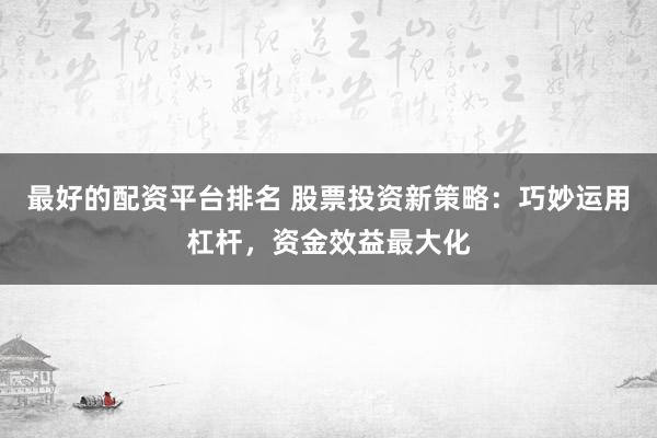 最好的配资平台排名 股票投资新策略：巧妙运用杠杆，资金效益最大化