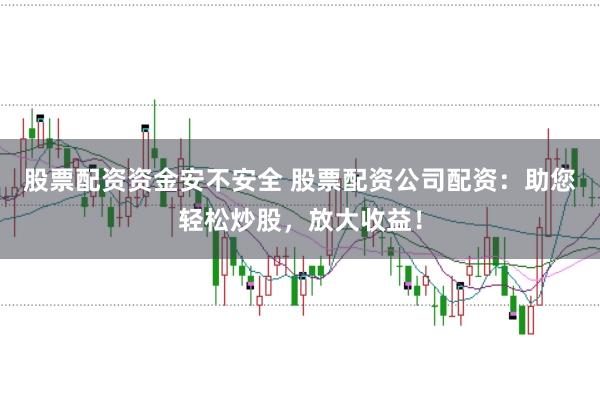 股票配资资金安不安全 股票配资公司配资：助您轻松炒股，放大收益！