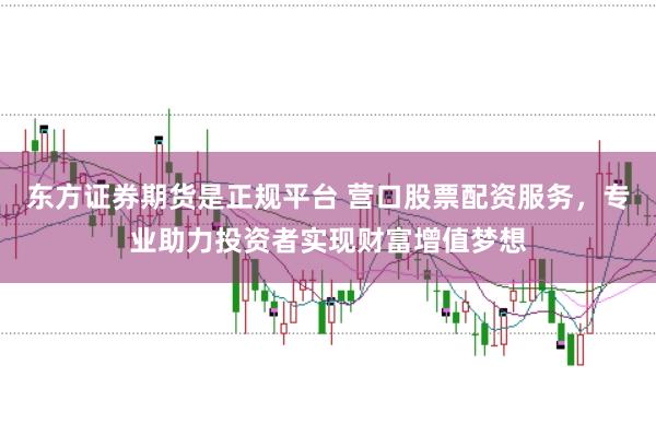 东方证券期货是正规平台 营口股票配资服务，专业助力投资者实现财富增值梦想