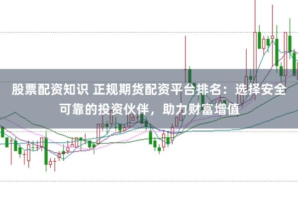股票配资知识 正规期货配资平台排名：选择安全可靠的投资伙伴，助力财富增值
