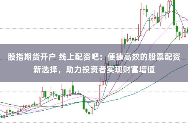 股指期货开户 线上配资吧：便捷高效的股票配资新选择，助力投资者实现财富增值