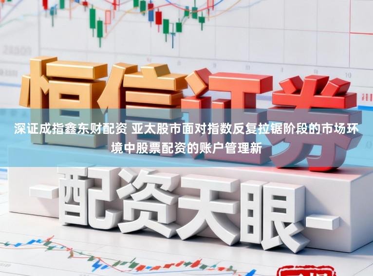 深证成指鑫东财配资 亚太股市面对指数反复拉锯阶段的市场环境中股票配资的账户管理新