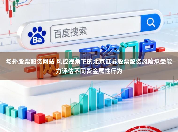 场外股票配资网站 风控视角下的北京证券股票配资风险承受能力评估不同资金属性行为