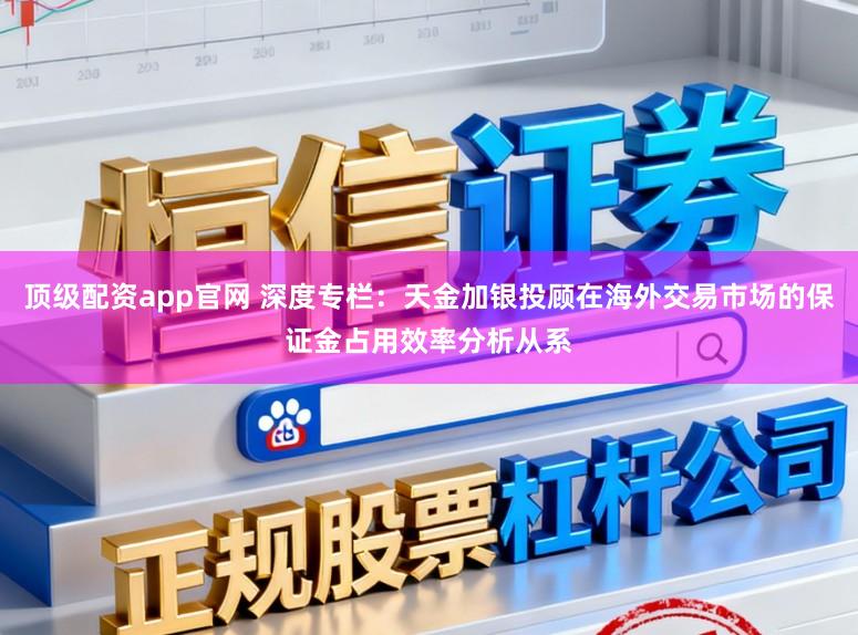 顶级配资app官网 深度专栏：天金加银投顾在海外交易市场的保证金占用效率分析从系