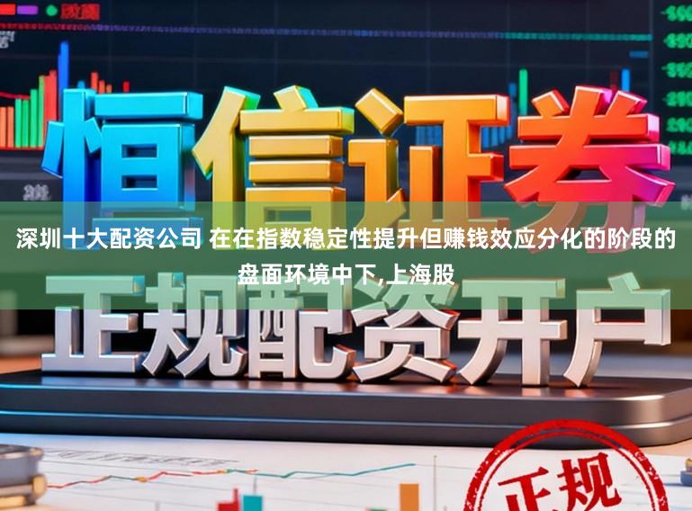 深圳十大配资公司 在在指数稳定性提升但赚钱效应分化的阶段的盘面环境中下,上海股