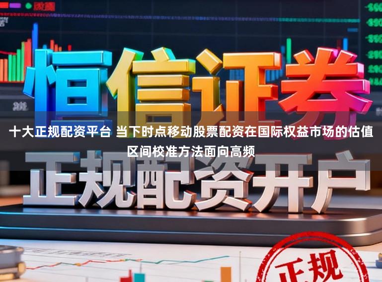 十大正规配资平台 当下时点移动股票配资在国际权益市场的估值区间校准方法面向高频