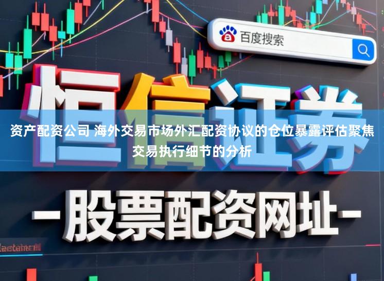 资产配资公司 海外交易市场外汇配资协议的仓位暴露评估聚焦交易执行细节的分析