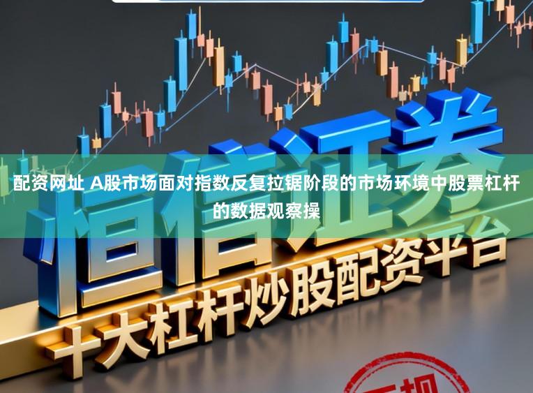 配资网址 A股市场面对指数反复拉锯阶段的市场环境中股票杠杆的数据观察操