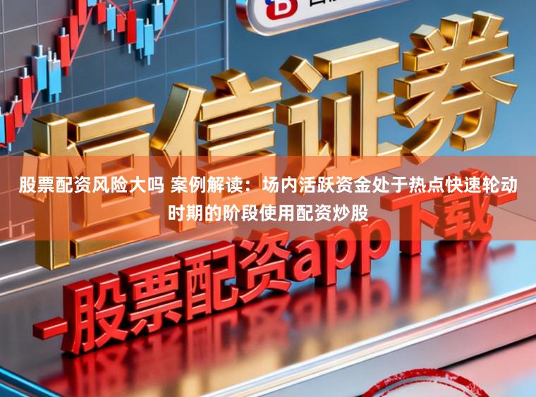 股票配资风险大吗 案例解读：场内活跃资金处于热点快速轮动时期的阶段使用配资炒股
