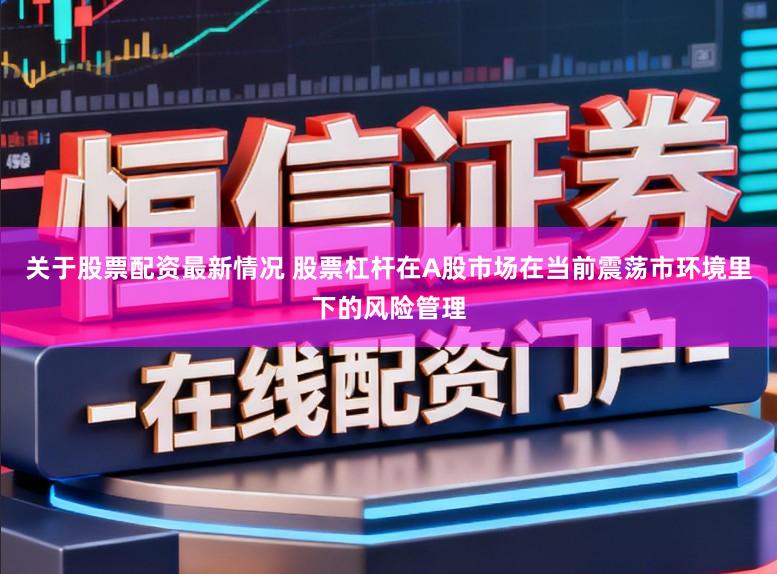关于股票配资最新情况 股票杠杆在A股市场在当前震荡市环境里下的风险管理