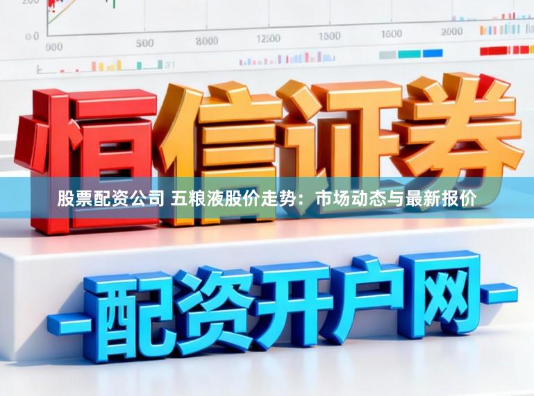 股票配资公司 五粮液股价走势：市场动态与最新报价