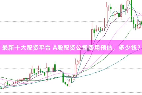 最新十大配资平台 A股配资公司费用预估，多少钱？