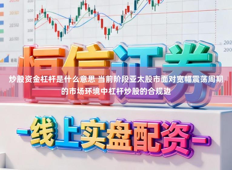 炒股资金杠杆是什么意思 当前阶段亚太股市面对宽幅震荡周期的市场环境中杠杆炒股的合规边