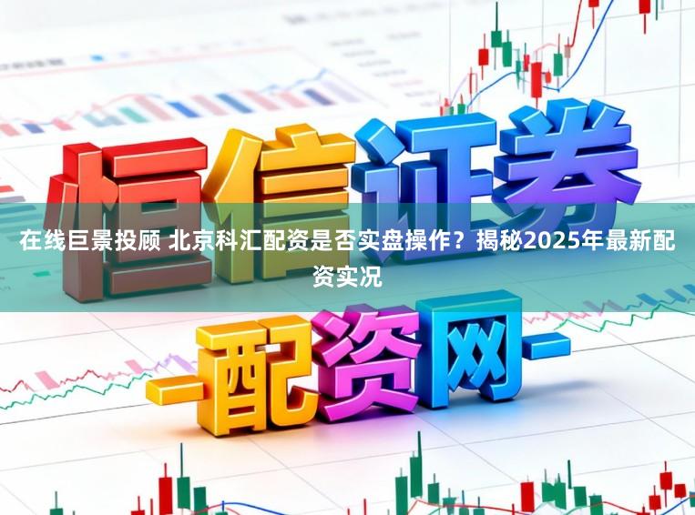 在线巨景投顾 北京科汇配资是否实盘操作？揭秘2025年最新配资实况